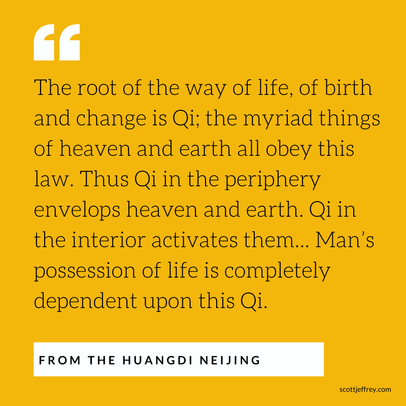 Quote from the Huangdi Neijing: "The root of the way of life, of birth and change is Qi; the myriad things of heaven and earth all obey this law. Thus Qi in the periphery envelops heaven and earth. Qi in the interior activates them... Man’s possession of life is completely dependent upon this Qi."